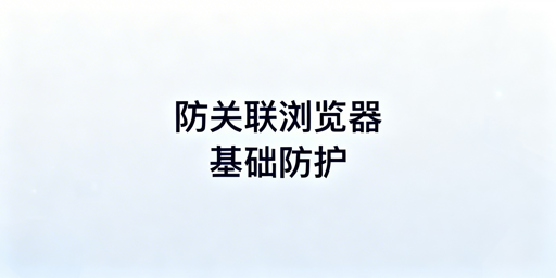 跨境卖家防关联浏览器防封号及使用指南