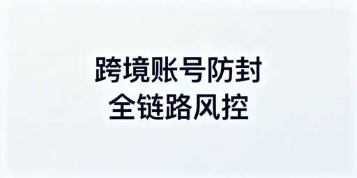 跨境电商账号防封:全链路风控实操指南