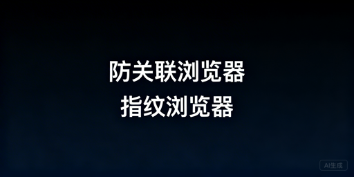 防关联浏览器与指纹浏览器:关系解析及跨境选型指南