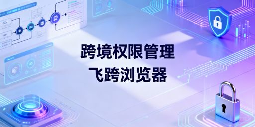 跨境电商账号权限管控:飞跨浏览器风控协作方案
