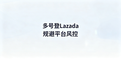 Lazada多账号登录:风控规避实操指南