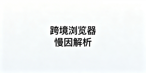 跨境专用浏览器:速度慢的原因与选型指南