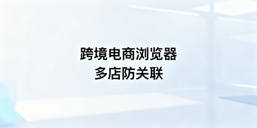 跨境电商浏览器与普通浏览器：多店铺运营选型指南