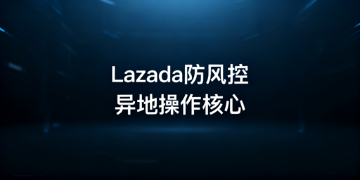 Lazada异地操作防风控：四大维度合规运营指南