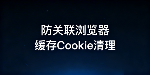 防关联浏览器：缓存与Cookie清理核心及实操指南