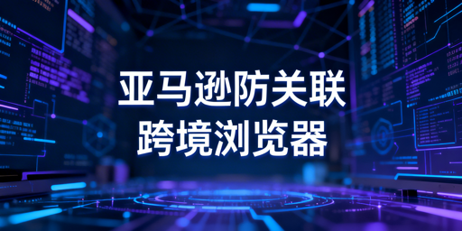 防关联浏览器：亚马逊多店铺防关联与选型指南