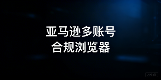 亚马逊多账号运营：合规跨境浏览器防关联指南