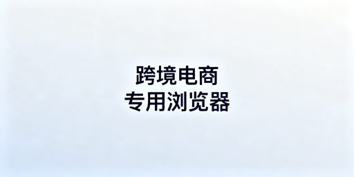 跨境电商专用浏览器：防账号关联及选型全指南