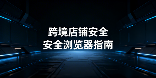跨境电商安全浏览器：店铺安全保障与选型指南