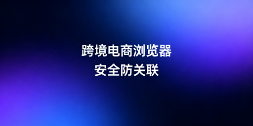 跨境电商浏览器:防关联、账号安全及选型指南