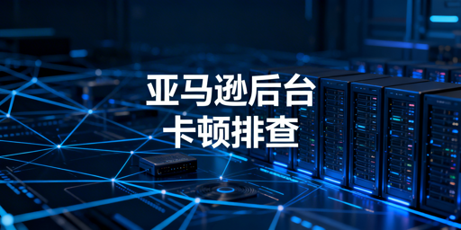 亚马逊卖家后台卡顿排查及解决指南