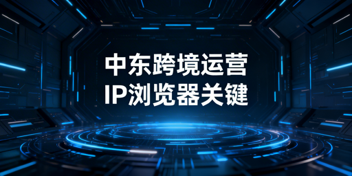 《中东跨境运营：静态住宅IP与浏览器选型指南》
