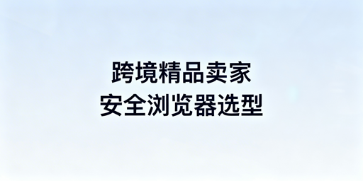 跨境精品卖家防关联运营浏览器选型指南