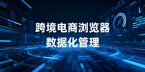 企业级跨境电商浏览器数据化管理能力及选型指南