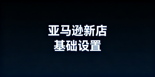 亚马逊新手下店后1天完成基础设置指南