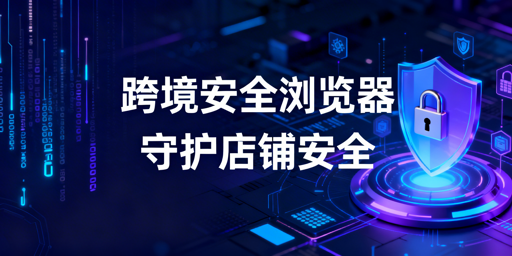 跨境电商安全浏览器:店铺安全防护与选型使用指南