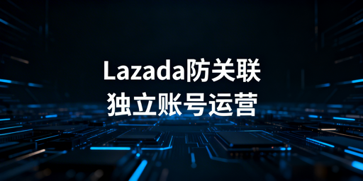 团队运营Lazada多账号防关联全攻略
