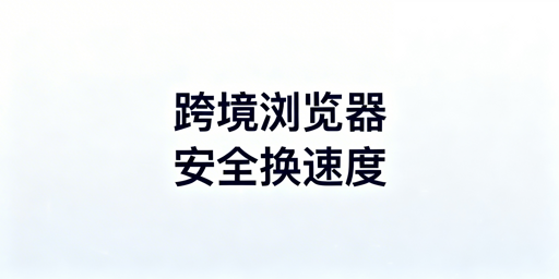 跨境专用浏览器为何更慢？提速与选型指南