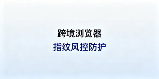 跨境电商:浏览器指纹风控规避及飞跨浏览器推荐