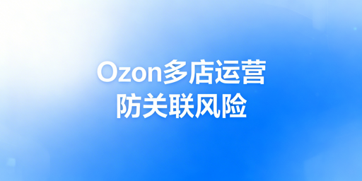 Ozon多店运营防关联全链路实操指南