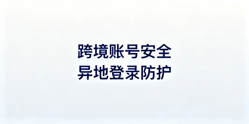 跨境电商账号异地登录安全防护全攻略