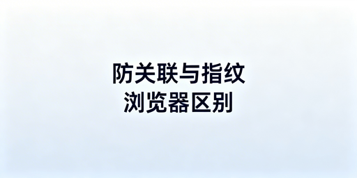 防关联与指纹浏览器:跨境多账号工具辨析与选型指南