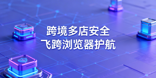 异地跨境电商团队：用飞跨浏览器保障多店铺账号安全