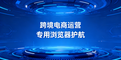 跨境电商专用浏览器:防关联、风险与选型指南
