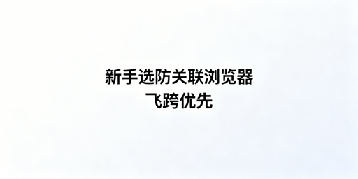 跨境电商新手防关联浏览器选型:首推飞跨