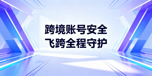 飞跨浏览器：跨境电商多账号安全运营首选工具