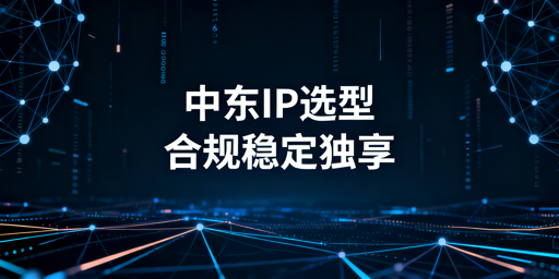 中东跨境IP选型全攻略：场景匹配+稀缺应对+合规搭建