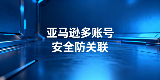 跨境卖家亚马逊多账号防关联全攻略