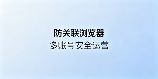 跨境防关联浏览器：核心技术与关联风险全解析