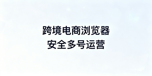 跨境电商浏览器：核心差异、价值及选购指南