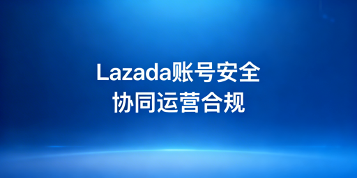 多人协同运营Lazada：账号安全合规实操指南