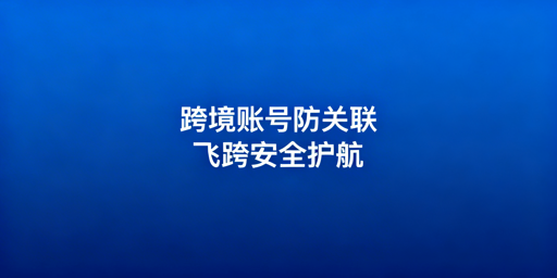 跨境电商账号关联：检测逻辑与防关联浏览器选择