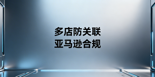 亚马逊多店铺防关联：核心逻辑与全流程实操指南