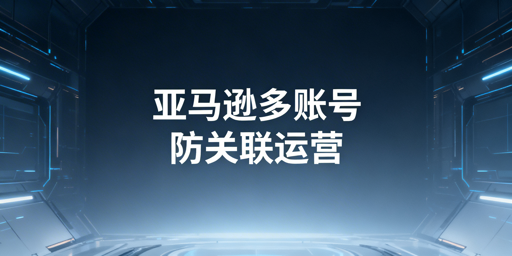 亚马逊多账号防关联:核心维度、措施与工具推荐