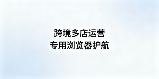 跨境电商多店必看:专用浏览器防账号关联攻略