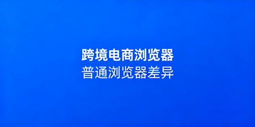 跨境电商浏览器与普通浏览器：差异解析及选型指南