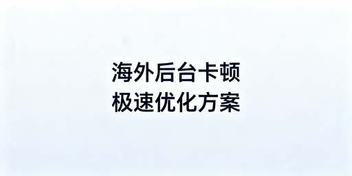 海外电商后台卡顿：自查、优化与专业工具全攻略