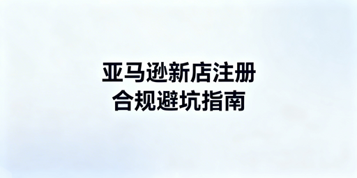 2026亚马逊新店铺注册：全流程合规与避坑指南