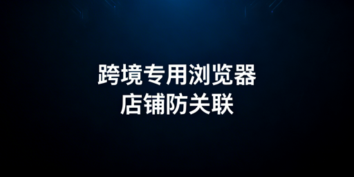 亚马逊店铺防关联:跨境电商专用浏览器使用全指南
