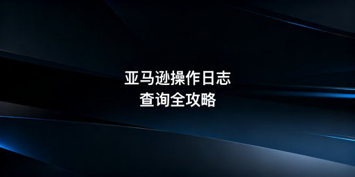 亚马逊卖家后台员工操作记录查看方法详解