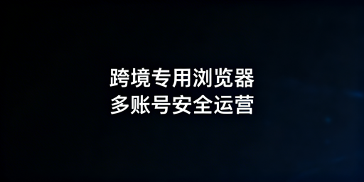 跨境电商专用浏览器:多账号安全运营差异解析及选型指南