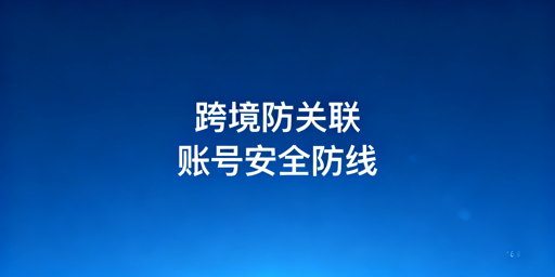 跨境电商防关联浏览器防封攻略与工具推荐
