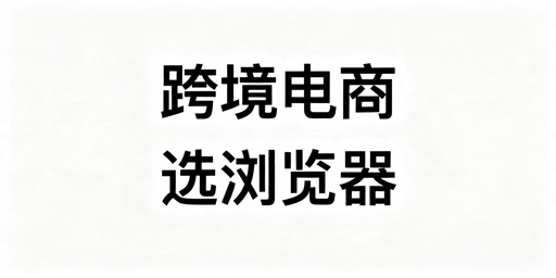 跨境电商浏览器怎么选?按运营模式适配不踩坑